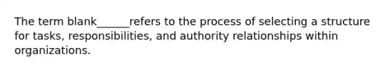 The term blank______refers to the process of selecting a structure for tasks, responsibilities, and authority relationships within organizations.