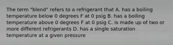 The term "blend" refers to a refrigerant that A. has a boiling temperature below 0 degrees F at 0 psig B. has a boiling temperature above 0 degrees F at 0 psig C. is made up of two or more different refrigerants D. has a single saturation temperature at a given pressure