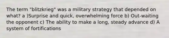 The term "blitzkrieg" was a military strategy that depended on what? a )Surprise and quick, overwhelming force b) Out-waiting the opponent c) The ability to make a long, steady advance d) A system of fortifications