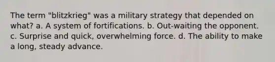 The term "blitzkrieg" was a military strategy that depended on what? a. A system of fortifications. b. Out-waiting the opponent. c. Surprise and quick, overwhelming force. d. The ability to make a long, steady advance.