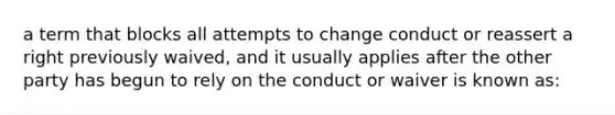 a term that blocks all attempts to change conduct or reassert a right previously waived, and it usually applies after the other party has begun to rely on the conduct or waiver is known as: