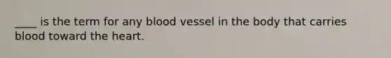 ____ is the term for any blood vessel in the body that carries blood toward the heart.