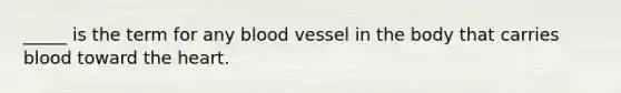 _____ is the term for any blood vessel in the body that carries blood toward the heart.