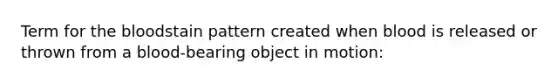 Term for the bloodstain pattern created when blood is released or thrown from a blood-bearing object in motion: