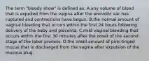 The term "bloody show" is defined as: A.any volume of blood that is expelled from the vagina after the amniotic sac has ruptured and contractions have begun. B.the normal amount of vaginal bleeding that occurs within the first 24 hours following delivery of the baby and placenta. C.mild vaginal bleeding that occurs within the first 30 minutes after the onset of the second stage of the labor process. D.the small amount of pink-tinged mucus that is discharged from the vagina after expulsion of the mucous plug.