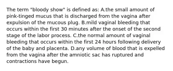 The term "bloody show" is defined as: A.the small amount of pink-tinged mucus that is discharged from the vagina after expulsion of the mucous plug. B.mild vaginal bleeding that occurs within the first 30 minutes after the onset of the second stage of the labor process. C.the normal amount of vaginal bleeding that occurs within the first 24 hours following delivery of the baby and placenta. D.any volume of blood that is expelled from the vagina after the amniotic sac has ruptured and contractions have begun.