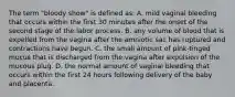 The term "bloody show" is defined as: A. mild vaginal bleeding that occurs within the first 30 minutes after the onset of the second stage of the labor process. B. any volume of blood that is expelled from the vagina after the amniotic sac has ruptured and contractions have begun. C. the small amount of pink-tinged mucus that is discharged from the vagina after expulsion of the mucous plug. D. the normal amount of vaginal bleeding that occurs within the first 24 hours following delivery of the baby and placenta.