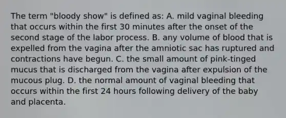 The term "bloody show" is defined as: A. mild vaginal bleeding that occurs within the first 30 minutes after the onset of the second stage of the labor process. B. any volume of blood that is expelled from the vagina after the amniotic sac has ruptured and contractions have begun. C. the small amount of pink-tinged mucus that is discharged from the vagina after expulsion of the mucous plug. D. the normal amount of vaginal bleeding that occurs within the first 24 hours following delivery of the baby and placenta.