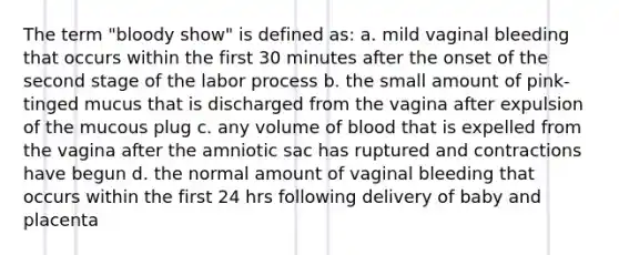 The term "bloody show" is defined as: a. mild vaginal bleeding that occurs within the first 30 minutes after the onset of the second stage of the labor process b. the small amount of pink-tinged mucus that is discharged from the vagina after expulsion of the mucous plug c. any volume of blood that is expelled from the vagina after the amniotic sac has ruptured and contractions have begun d. the normal amount of vaginal bleeding that occurs within the first 24 hrs following delivery of baby and placenta