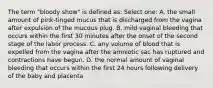 The term "bloody show" is defined as: Select one: A. the small amount of pink-tinged mucus that is discharged from the vagina after expulsion of the mucous plug. B. mild vaginal bleeding that occurs within the first 30 minutes after the onset of the second stage of the labor process. C. any volume of blood that is expelled from the vagina after the amniotic sac has ruptured and contractions have begun. D. the normal amount of vaginal bleeding that occurs within the first 24 hours following delivery of the baby and placenta