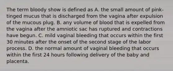 The term bloody show is defined as A. the small amount of pink-tinged mucus that is discharged from the vagina after expulsion of the mucous plug. B. any volume of blood that is expelled from the vagina after the amniotic sac has ruptured and contractions have begun. C. mild vaginal bleeding that occurs within the first 30 minutes after the onset of the second stage of the labor process. D. the normal amount of vaginal bleeding that occurs within the first 24 hours following delivery of the baby and placenta.