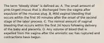 The term "bloody show" is defined as: A. The small amount of pink-tinged mucus that is discharged from the vagina after expulsion of the mucous plug. B. Mild vaginal bleeding that occurs within the first 30 minutes after the onset of the second stage of the labor process. C. The normal amount of vaginal bleeding that occurs within the first 24 hours following delivery of the baby and placenta. D. Any volume of blood that is expelled from the vagina after the amniotic sac has ruptured and contractions have begun.