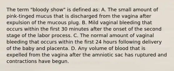 The term "bloody show" is defined as: A. The small amount of pink-tinged mucus that is discharged from the vagina after expulsion of the mucous plug. B. Mild vaginal bleeding that occurs within the first 30 minutes after the onset of the second stage of the labor process. C. The normal amount of vaginal bleeding that occurs within the first 24 hours following delivery of the baby and placenta. D. Any volume of blood that is expelled from the vagina after the amniotic sac has ruptured and contractions have begun.