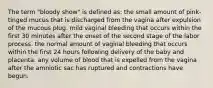 The term "bloody show" is defined as: the small amount of pink-tinged mucus that is discharged from the vagina after expulsion of the mucous plug. mild vaginal bleeding that occurs within the first 30 minutes after the onset of the second stage of the labor process. the normal amount of vaginal bleeding that occurs within the first 24 hours following delivery of the baby and placenta. any volume of blood that is expelled from the vagina after the amniotic sac has ruptured and contractions have begun.