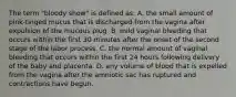 The term "bloody show" is defined as: A. the small amount of pink-tinged mucus that is discharged from the vagina after expulsion of the mucous plug. B. mild vaginal bleeding that occurs within the first 30 minutes after the onset of the second stage of the labor process. C. the normal amount of vaginal bleeding that occurs within the first 24 hours following delivery of the baby and placenta. D. any volume of blood that is expelled from the vagina after the amniotic sac has ruptured and contractions have begun.