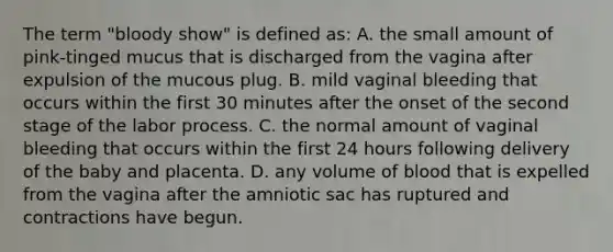 The term "bloody show" is defined as: A. the small amount of pink-tinged mucus that is discharged from the vagina after expulsion of the mucous plug. B. mild vaginal bleeding that occurs within the first 30 minutes after the onset of the second stage of the labor process. C. the normal amount of vaginal bleeding that occurs within the first 24 hours following delivery of the baby and placenta. D. any volume of blood that is expelled from the vagina after the amniotic sac has ruptured and contractions have begun.