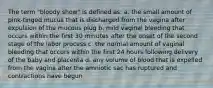 The term "bloody show" is defined as: a. the small amount of pink-tinged mucus that is discharged from the vagina after expulsion of the mucous plug b. mild vaginal bleeding that occurs within the first 30 minutes after the onset of the second stage of the labor process c. the normal amount of vaginal bleeding that occurs within the first 24 hours following delivery of the baby and placenta d. any volume of blood that is expelled from the vagina after the amniotic sac has ruptured and contractions have begun