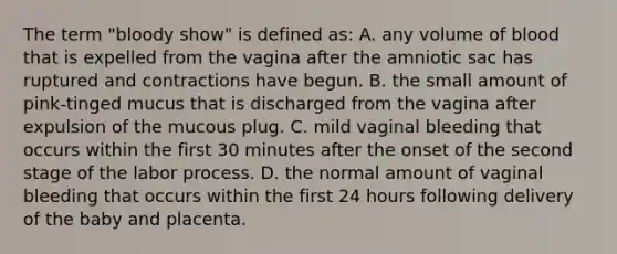 The term "bloody show" is defined as: A. any volume of blood that is expelled from the vagina after the amniotic sac has ruptured and contractions have begun. B. the small amount of pink-tinged mucus that is discharged from the vagina after expulsion of the mucous plug. C. mild vaginal bleeding that occurs within the first 30 minutes after the onset of the second stage of the labor process. D. the normal amount of vaginal bleeding that occurs within the first 24 hours following delivery of the baby and placenta.