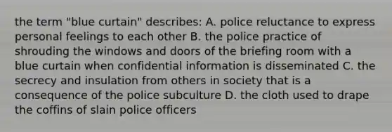 the term "blue curtain" describes: A. police reluctance to express personal feelings to each other B. the police practice of shrouding the windows and doors of the briefing room with a blue curtain when confidential information is disseminated C. the secrecy and insulation from others in society that is a consequence of the police subculture D. the cloth used to drape the coffins of slain police officers