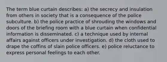 ​The term blue curtain describes: a) ​the secrecy and insulation from others in society that is a consequence of the police subculture. b) ​the police practice of shrouding the windows and doors of the briefing room with a blue curtain when confidential information is disseminated. c) ​a technique used by internal affairs against officers under investigation. d) ​the cloth used to drape the coffins of slain police officers. e) ​police reluctance to express personal feelings to each other.