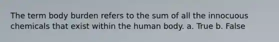 The term body burden refers to the sum of all the innocuous chemicals that exist within the human body. a. True b. False