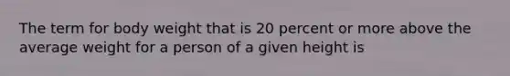 The term for body weight that is 20 percent or more above the average weight for a person of a given height is