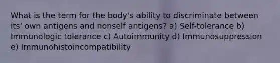 What is the term for the body's ability to discriminate between its' own antigens and nonself antigens? a) Self-tolerance b) Immunologic tolerance c) Autoimmunity d) Immunosuppression e) Immunohistoincompatibility