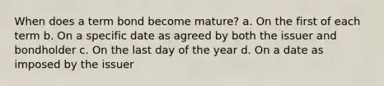 When does a term bond become mature? a. On the first of each term b. On a specific date as agreed by both the issuer and bondholder c. On the last day of the year d. On a date as imposed by the issuer