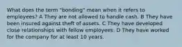 What does the term "bonding" mean when it refers to employees? A They are not allowed to handle cash. B They have been insured against theft of assets. C They have developed close relationships with fellow employees. D They have worked for the company for at least 10 years.