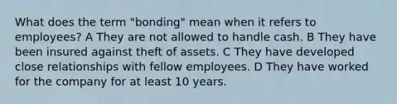 What does the term "bonding" mean when it refers to employees? A They are not allowed to handle cash. B They have been insured against theft of assets. C They have developed close relationships with fellow employees. D They have worked for the company for at least 10 years.