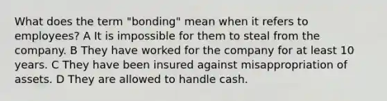 What does the term "bonding" mean when it refers to employees? A It is impossible for them to steal from the company. B They have worked for the company for at least 10 years. C They have been insured against misappropriation of assets. D They are allowed to handle cash.