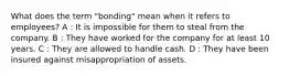 What does the term "bonding" mean when it refers to employees? A : It is impossible for them to steal from the company. B : They have worked for the company for at least 10 years. C : They are allowed to handle cash. D : They have been insured against misappropriation of assets.