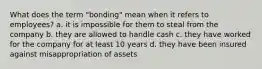 What does the term "bonding" mean when it refers to employees? a. it is impossible for them to steal from the company b. they are allowed to handle cash c. they have worked for the company for at least 10 years d. they have been insured against misappropriation of assets