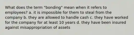 What does the term "bonding" mean when it refers to employees? a. it is impossible for them to steal from the company b. they are allowed to handle cash c. they have worked for the company for at least 10 years d. they have been insured against misappropriation of assets