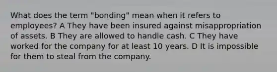 What does the term "bonding" mean when it refers to employees? A They have been insured against misappropriation of assets. B They are allowed to handle cash. C They have worked for the company for at least 10 years. D It is impossible for them to steal from the company.