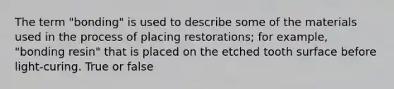 The term "bonding" is used to describe some of the materials used in the process of placing restorations; for example, "bonding resin" that is placed on the etched tooth surface before light-curing. True or false