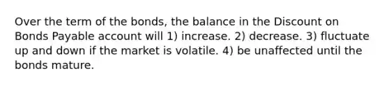 Over the term of the bonds, the balance in the Discount on Bonds Payable account will 1) increase. 2) decrease. 3) fluctuate up and down if the market is volatile. 4) be unaffected until the bonds mature.