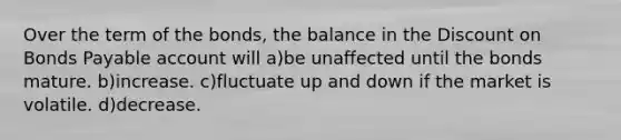 Over the term of the bonds, the balance in the Discount on Bonds Payable account will a)be unaffected until the bonds mature. b)increase. c)fluctuate up and down if the market is volatile. d)decrease.