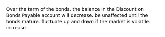 Over the term of the bonds, the balance in the Dis<a href='https://www.questionai.com/knowledge/kIt7oUhyhX-count-on' class='anchor-knowledge'>count on</a> <a href='https://www.questionai.com/knowledge/kvHJpN4vyZ-bonds-payable' class='anchor-knowledge'>bonds payable</a> account will decrease. be unaffected until the bonds mature. fluctuate up and down if the market is volatile. increase.