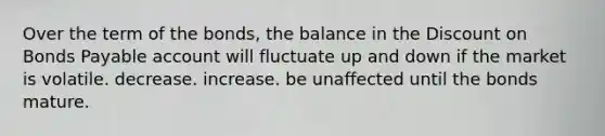 Over the term of the bonds, the balance in the Discount on Bonds Payable account will fluctuate up and down if the market is volatile. decrease. increase. be unaffected until the bonds mature.