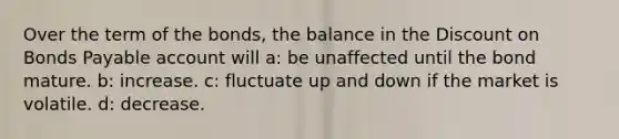 Over the term of the bonds, the balance in the Dis<a href='https://www.questionai.com/knowledge/kIt7oUhyhX-count-on' class='anchor-knowledge'>count on</a> <a href='https://www.questionai.com/knowledge/kvHJpN4vyZ-bonds-payable' class='anchor-knowledge'>bonds payable</a> account will a: be unaffected until the bond mature. b: increase. c: fluctuate up and down if the market is volatile. d: decrease.