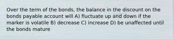 Over the term of the bonds, the balance in the discount on the bonds payable account will A) fluctuate up and down if the marker is volatile B) decrease C) increase D) be unaffected until the bonds mature