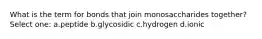What is the term for bonds that join monosaccharides together? Select one: a.peptide b.glycosidic c.hydrogen d.ionic