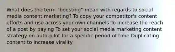 What does the term "boosting" mean with regards to social media content marketing? To copy your competitor's content efforts and use across your own channels To increase the reach of a post by paying To set your social media marketing content strategy on auto-pilot for a specific period of time Duplicating content to increase virality