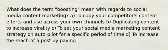 What does the term "boosting" mean with regards to social media content marketing? a) To copy your competitor's content efforts and use across your own channels b) Duplicating content to increase virality c) To set your social media marketing content strategy on auto-pilot for a specific period of time d) To increase the reach of a post by paying