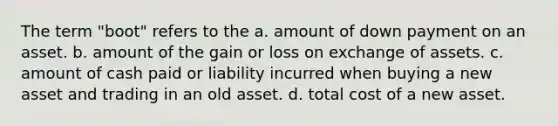 The term "boot" refers to the a. amount of down payment on an asset. b. amount of the gain or loss on exchange of assets. c. amount of cash paid or liability incurred when buying a new asset and trading in an old asset. d. total cost of a new asset.