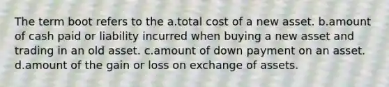 The term boot refers to the a.total cost of a new asset. b.amount of cash paid or liability incurred when buying a new asset and trading in an old asset. c.amount of down payment on an asset. d.amount of the gain or loss on exchange of assets.