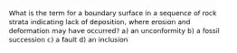 What is the term for a boundary surface in a sequence of rock strata indicating lack of deposition, where erosion and deformation may have occurred? a) an unconformity b) a fossil succession c) a fault d) an inclusion