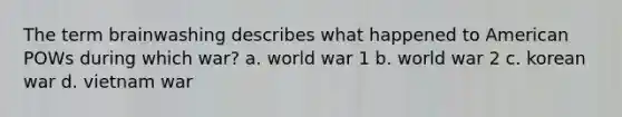 The term brainwashing describes what happened to American POWs during which war? a. world war 1 b. world war 2 c. korean war d. vietnam war