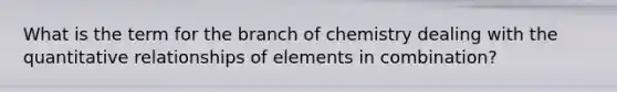 What is the term for the branch of chemistry dealing with the quantitative relationships of elements in combination?